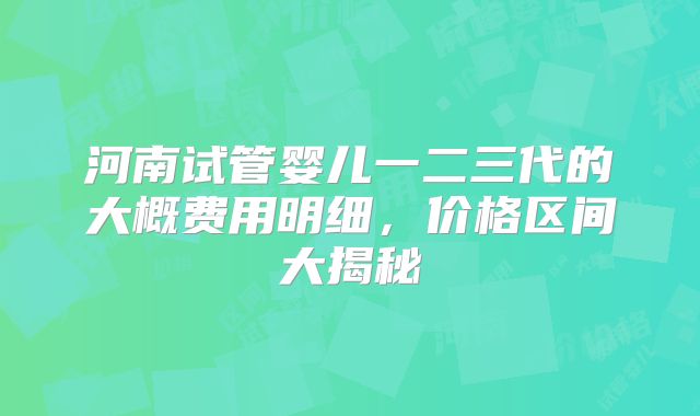 河南试管婴儿一二三代的大概费用明细,价格区间大揭秘