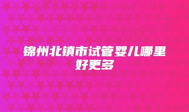 锦州北镇市试管婴儿哪里好更多