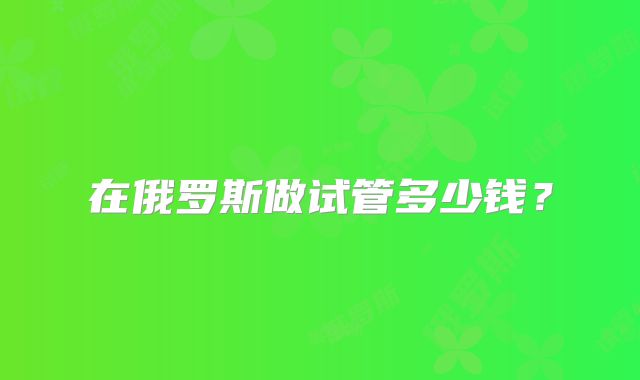 在俄罗斯做试管多少钱？