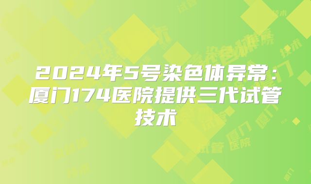 2024年5号染色体异常：厦门174医院提供三代试管技术