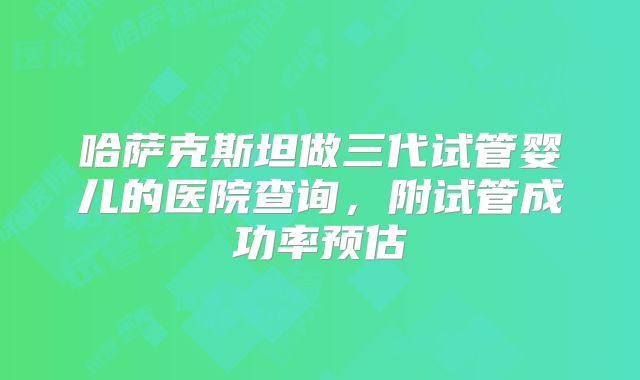 哈萨克斯坦做三代试管婴儿的医院查询,附试管成功率预估