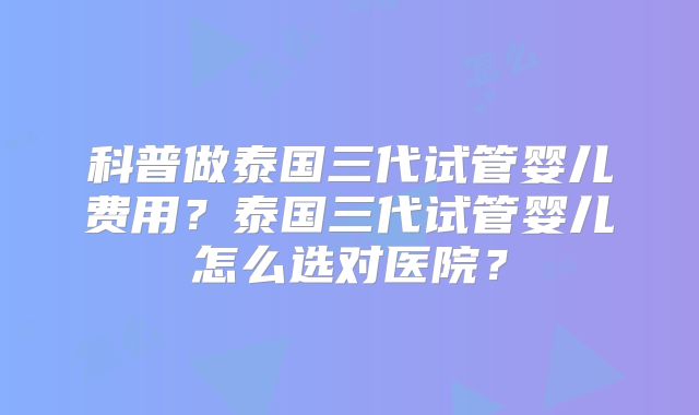 科普做泰国三代试管婴儿费用？泰国三代试管婴儿怎么选对医院？
