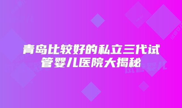 青岛比较好的私立三代试管婴儿医院大揭秘