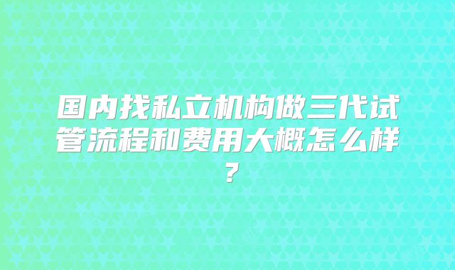 国内找私立机构做三代试管流程和费用大概怎么样？