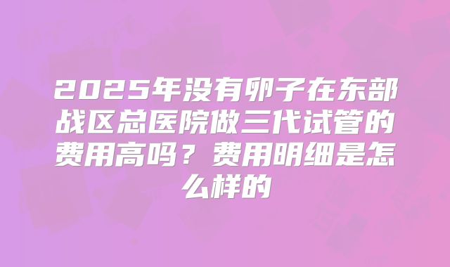 2025年没有卵子在东部战区总医院做三代试管的费用高吗？费用明细是怎么样的