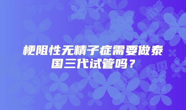 梗阻性无精子症需要做泰国三代试管吗？
