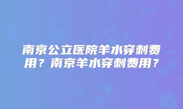 南京公立医院羊水穿刺费用?南京羊水穿刺费用?