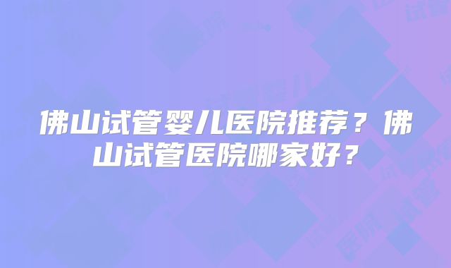 佛山试管婴儿医院推荐?佛山试管医院哪家好?