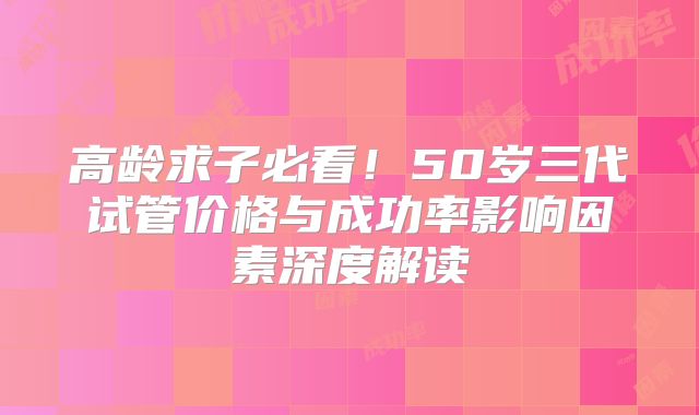 高龄求子必看!50岁三代试管价格与成功率影响因素深度解读