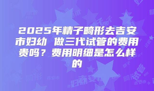 2025年精子畸形去吉安市妇幼 做三代试管的费用贵吗？费用明细是怎么样的