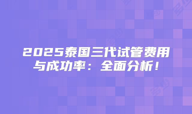2025泰国三代试管费用与成功率:全面分析!