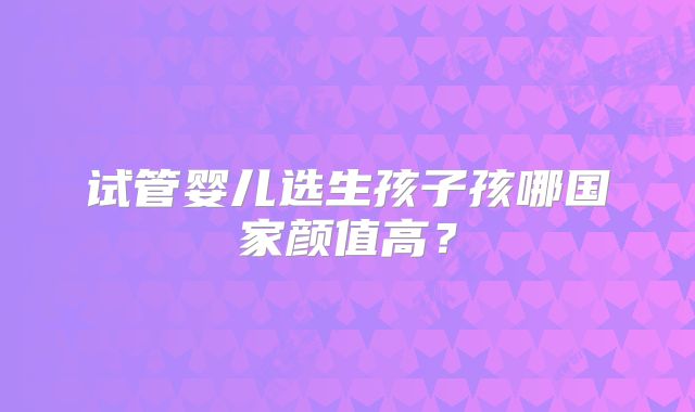 试管婴儿选生孩子孩哪国家颜值高?