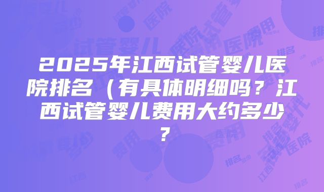 2025年江西试管婴儿医院排名（有具体明细吗？江西试管婴儿费用大约多少？