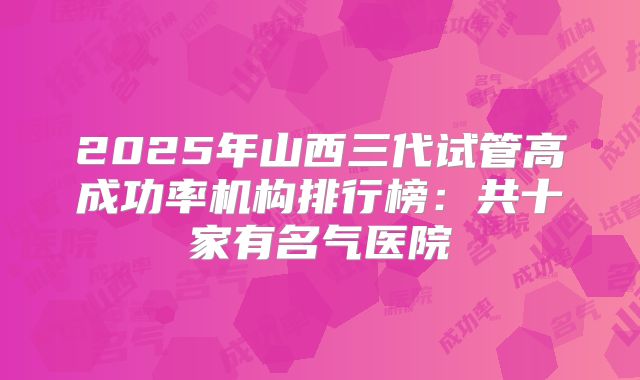 2025年山西三代试管高成功率机构排行榜：共十家有名气医院