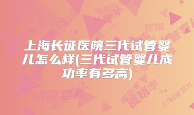 上海长征医院三代试管婴儿怎么样(三代试管婴儿成功率有多高)