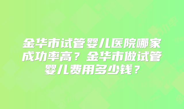 金华市试管婴儿医院哪家成功率高?金华市做试管婴儿费用多少钱?