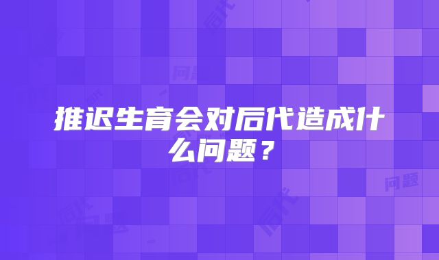 推迟生育会对后代造成什么问题?