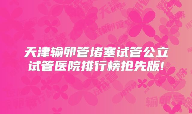 天津输卵管堵塞试管公立试管医院排行榜抢先版!