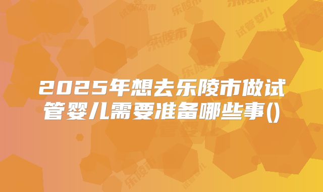 2025年想去乐陵市做试管婴儿需要准备哪些事()