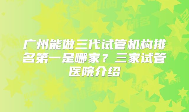 广州能做三代试管机构排名第一是哪家?三家试管医院介绍