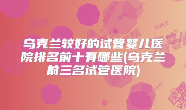 乌克兰较好的试管婴儿医院排名前十有哪些(乌克兰前三名试管医院)