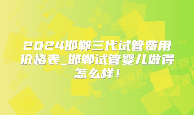 2024邯郸三代试管费用价格表_邯郸试管婴儿做得怎么样！