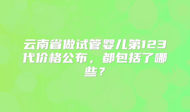 云南省做试管婴儿第123代价格公布，都包括了哪些？