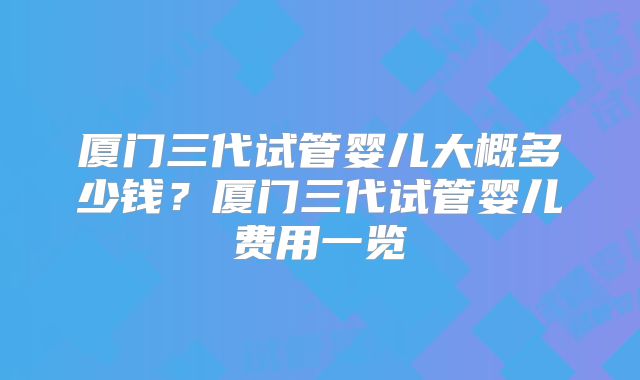 厦门三代试管婴儿大概多少钱?厦门三代试管婴儿费用一览
