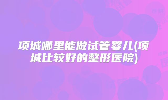 项城哪里能做试管婴儿(项城比较好的整形医院)