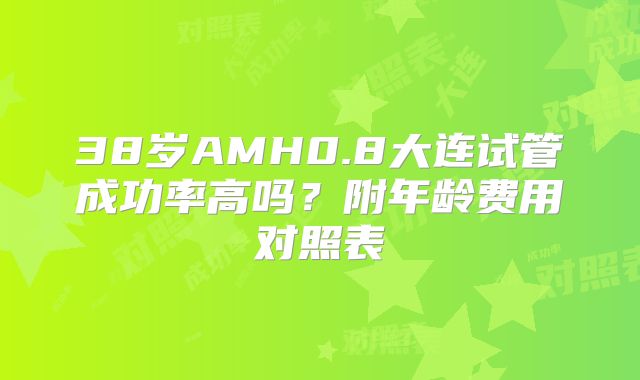 38岁AMH0.8大连试管成功率高吗?附年龄费用对照表