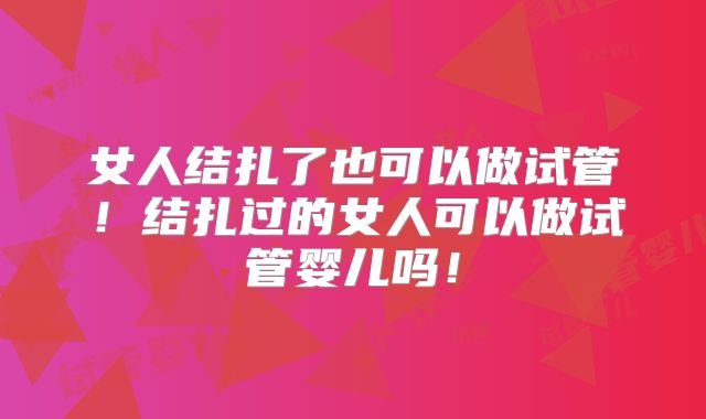 女人结扎了也可以做试管！结扎过的女人可以做试管婴儿吗！