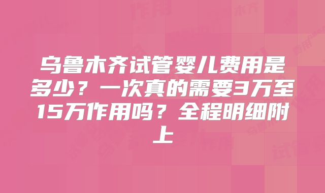 乌鲁木齐试管婴儿费用是多少？一次真的需要3万至15万作用吗？全程明细附上