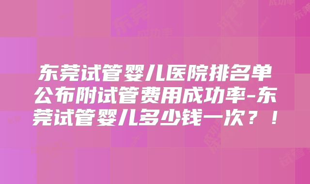 东莞试管婴儿医院排名单公布附试管费用成功率-东莞试管婴儿多少钱一次？！