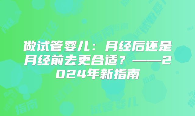 做试管婴儿:月经后还是月经前去更合适?——2024年新指南