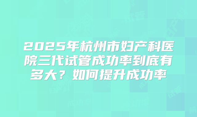 2025年杭州市妇产科医院三代试管成功率到底有多大?如何提升成功率