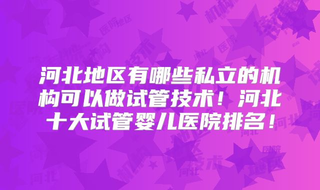 河北地区有哪些私立的机构可以做试管技术!河北十大试管婴儿医院排名!
