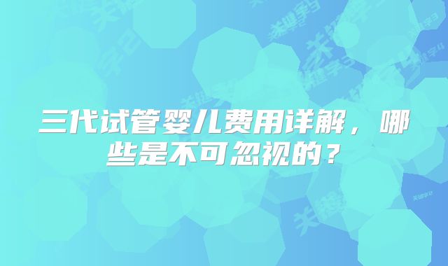 三代试管婴儿费用详解,哪些是不可忽视的?
