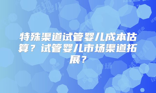 特殊渠道试管婴儿成本估算?试管婴儿市场渠道拓展?