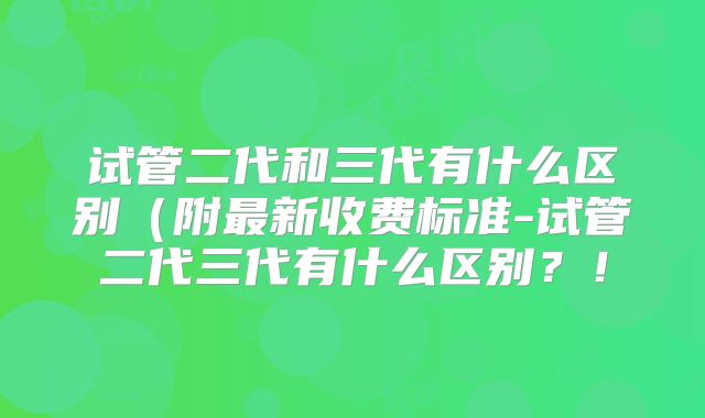 试管二代和三代有什么区别(附最新收费标准-试管二代三代有什么区别?!