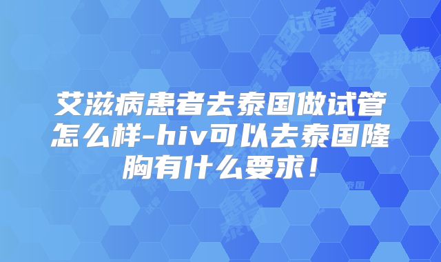 艾滋病患者去泰国做试管怎么样-hiv可以去泰国隆胸有什么要求！