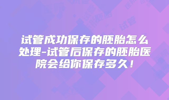 试管成功保存的胚胎怎么处理-试管后保存的胚胎医院会给你保存多久!