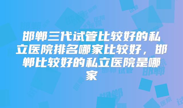 邯郸三代试管比较好的私立医院排名哪家比较好,邯郸比较好的私立医院是哪家