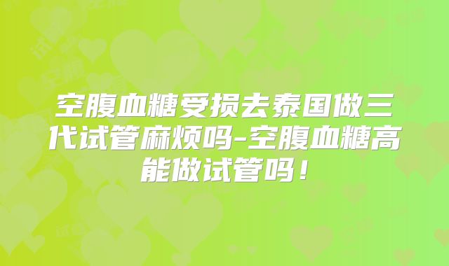空腹血糖受损去泰国做三代试管麻烦吗-空腹血糖高能做试管吗!