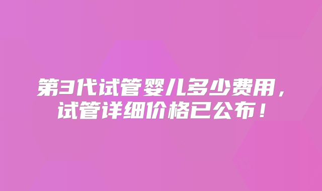第3代试管婴儿多少费用，试管详细价格已公布！