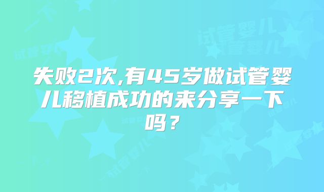 失败2次,有45岁做试管婴儿移植成功的来分享一下吗？