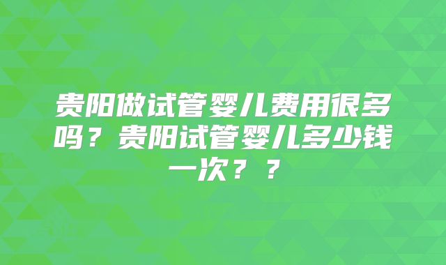 贵阳做试管婴儿费用很多吗？贵阳试管婴儿多少钱一次？？