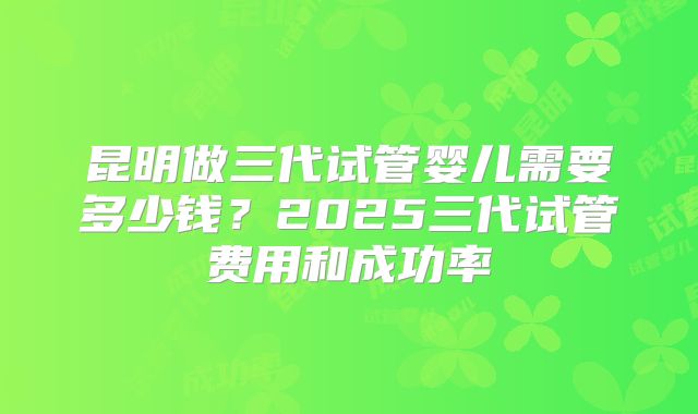 昆明做三代试管婴儿需要多少钱?2025三代试管费用和成功率