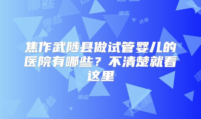 焦作武陟县做试管婴儿的医院有哪些?不清楚就看这里