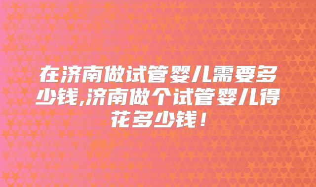 在济南做试管婴儿需要多少钱,济南做个试管婴儿得花多少钱!