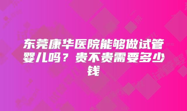 东莞康华医院能够做试管婴儿吗？贵不贵需要多少钱